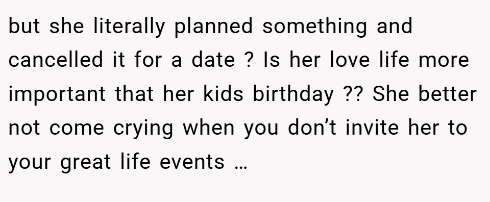 but she literally planned something and cancelled it for a date ? Is her love life more important that her kids birthday ?? She better not come crying when you don’t invite her to your great life events …