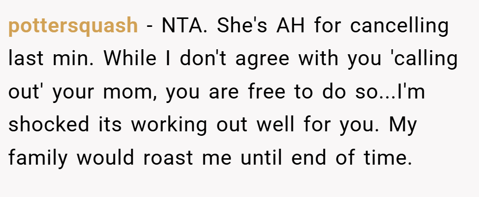 pottersquash − NTA. She's AH for cancelling last min. While I don't agree with you 'calling out' your mom, you are free to do so...I'm shocked its working out well for you. My family would roast me until end of time.