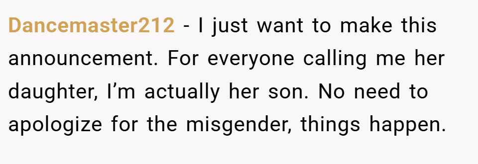 Dancemaster212 − I just want to make this announcement. For everyone calling me her daughter, I’m actually her son. No need to apologize for the misgender, things happen.