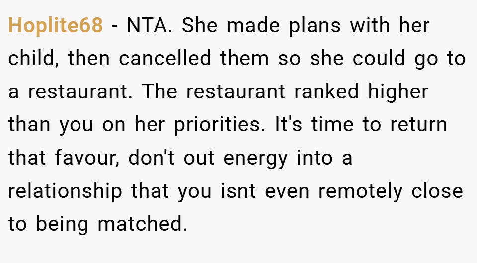 Hoplite68 − NTA. She made plans with her child, then cancelled them so she could go to a restaurant. The restaurant ranked higher than you on her priorities. It's time to return that favour, don't out energy into a relationship that you isnt even remotely close to being matched.