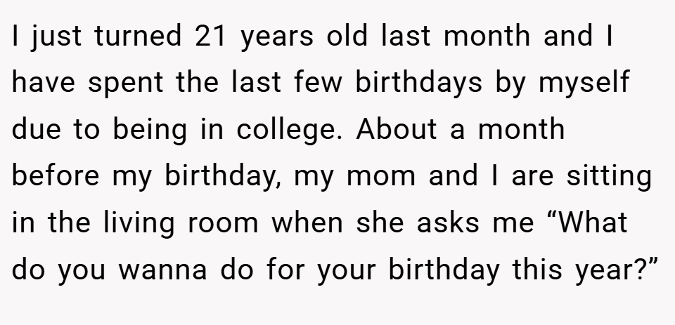 I just turned 21 years old last month and I have spent the last few birthdays by myself due to being in college. About a month before my birthday, my mom and I are sitting in the living room when she asks me “What do you wanna do for your birthday this year?”