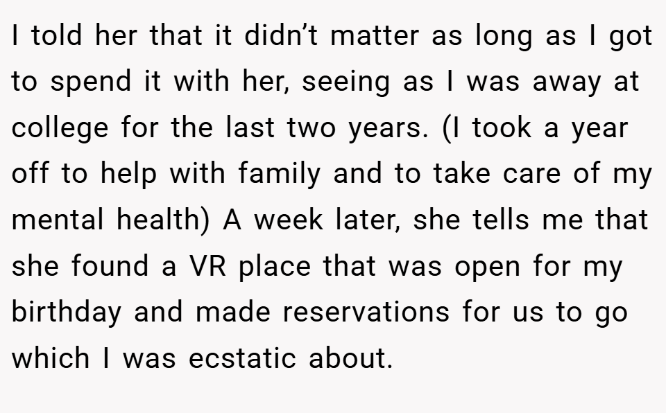 I told her that it didn’t matter as long as I got to spend it with her, seeing as I was away at college for the last two years. (I took a year off to help with family and to take care of my mental health) A week later, she tells me that she found a VR place that was open for my birthday and made reservations for us to go which I was ecstatic about.