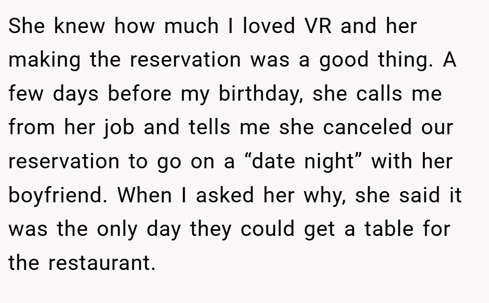 She knew how much I loved VR and her making the reservation was a good thing. A few days before my birthday, she calls me from her job and tells me she canceled our reservation to go on a “date night” with her boyfriend. When I asked her why, she said it was the only day they could get a table for the restaurant.