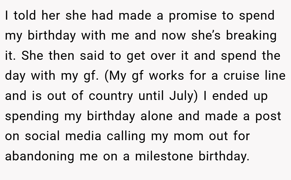 I told her she had made a promise to spend my birthday with me and now she’s breaking it. She then said to get over it and spend the day with my gf. (My gf works for a cruise line and is out of country until July) I ended up spending my birthday alone and made a post on social media calling my mom out for abandoning me on a milestone birthday.