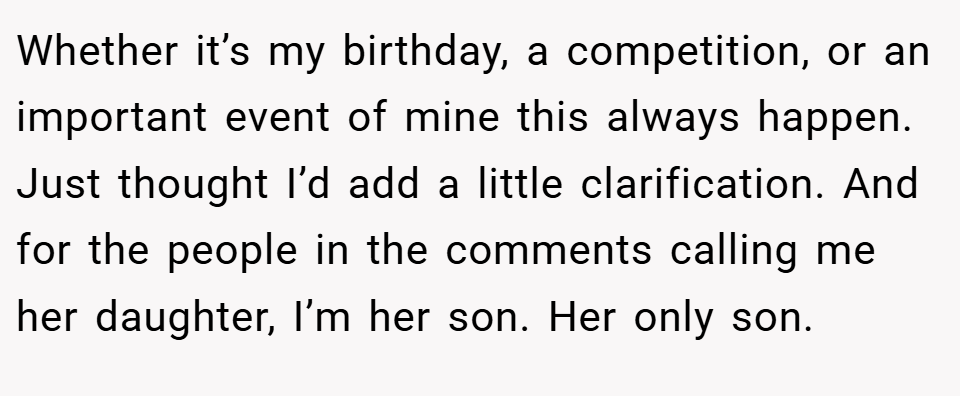 Whether it’s my birthday, a competition, or an important event of mine this always happen. Just thought I’d add a little clarification. And for the people in the comments calling me her daughter, I’m her son. Her only son.