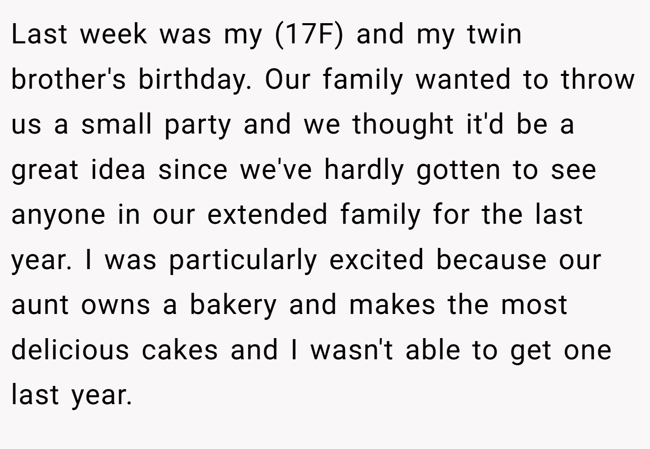 Last week was my (17F) and my twin brother's birthday. Our family wanted to throw us a small party and we thought it'd be a great idea since we've hardly gotten to see anyone in our extended family for the last year. I was particularly excited because our aunt owns a bakery and makes the most delicious cakes and I wasn't able to get one last year.