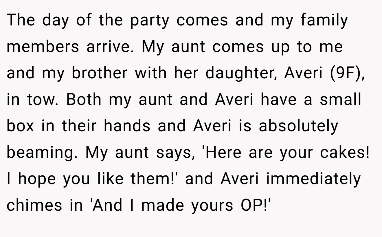 The day of the party comes and my family members arrive. My aunt comes up to me and my brother with her daughter, Averi (9F), in tow. Both my aunt and Averi have a small box in their hands and Averi is absolutely beaming. My aunt says, 'Here are your cakes! I hope you like them!' and Averi immediately chimes in 'And I made yours OP!'