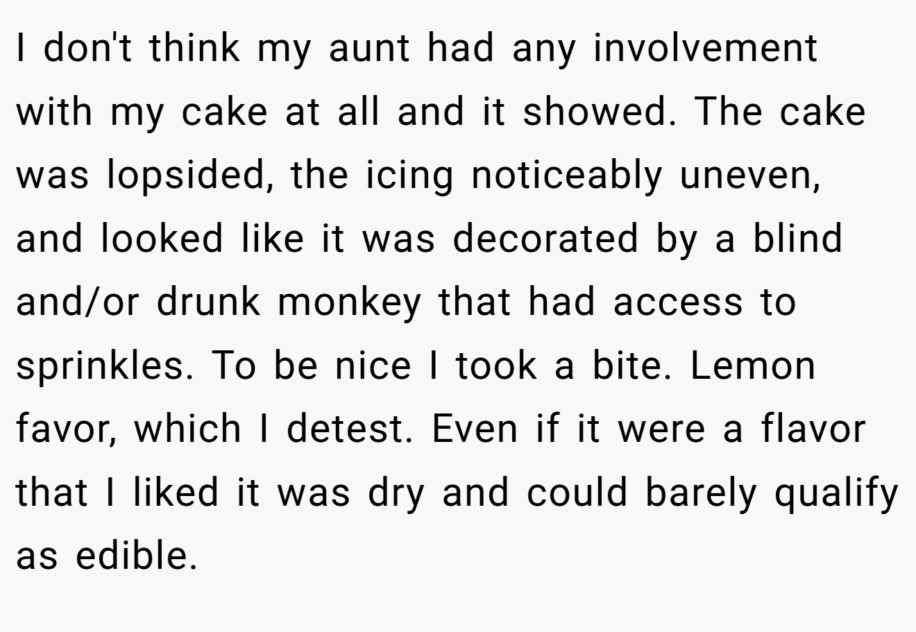 I don't think my aunt had any involvement with my cake at all and it showed. The cake was lopsided, the icing noticeably uneven, and looked like it was decorated by a blind and/or drunk monkey that had access to sprinkles. To be nice I took a bite. Lemon favor, which I detest. Even if it were a flavor that I liked it was dry and could barely qualify as edible.