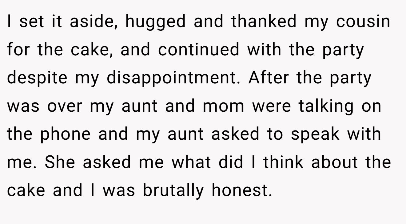 I set it aside, hugged and thanked my cousin for the cake, and continued with the party despite my disappointment. After the party was over my aunt and mom were talking on the phone and my aunt asked to speak with me. She asked me what did I think about the cake and I was brutally honest.