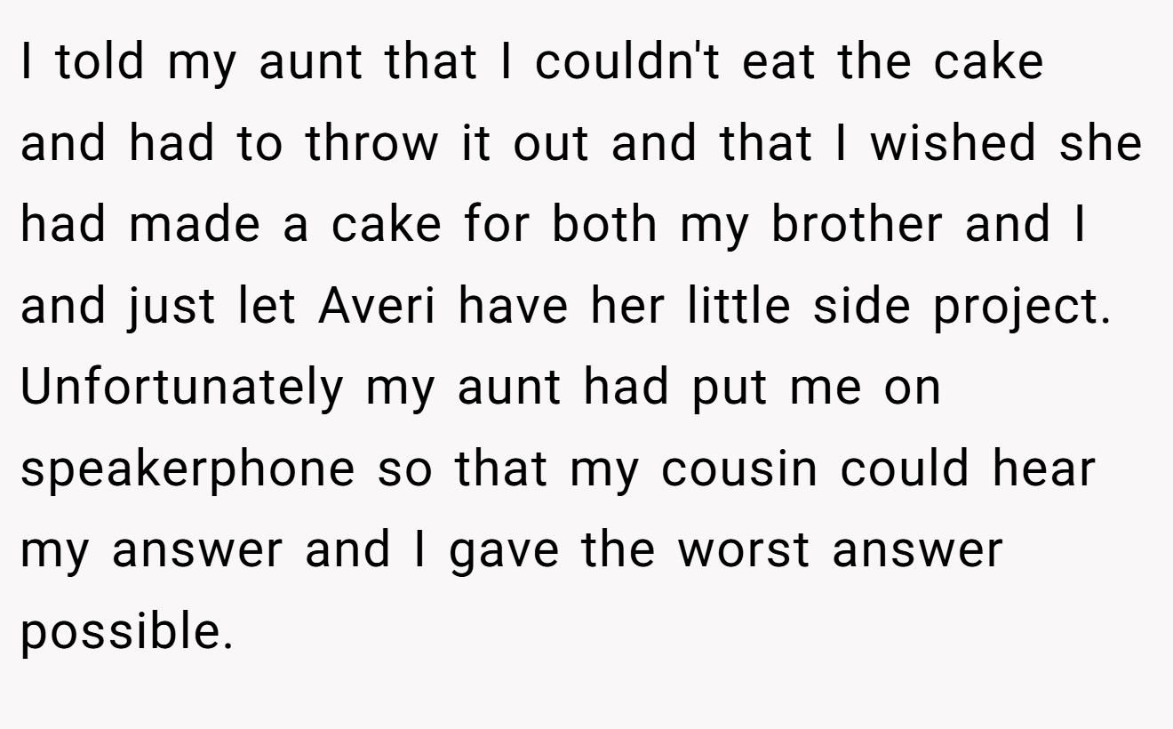 I told my aunt that I couldn't eat the cake and had to throw it out and that I wished she had made a cake for both my brother and I and just let Averi have her little side project. Unfortunately my aunt had put me on speakerphone so that my cousin could hear my answer and I gave the worst answer possible.
