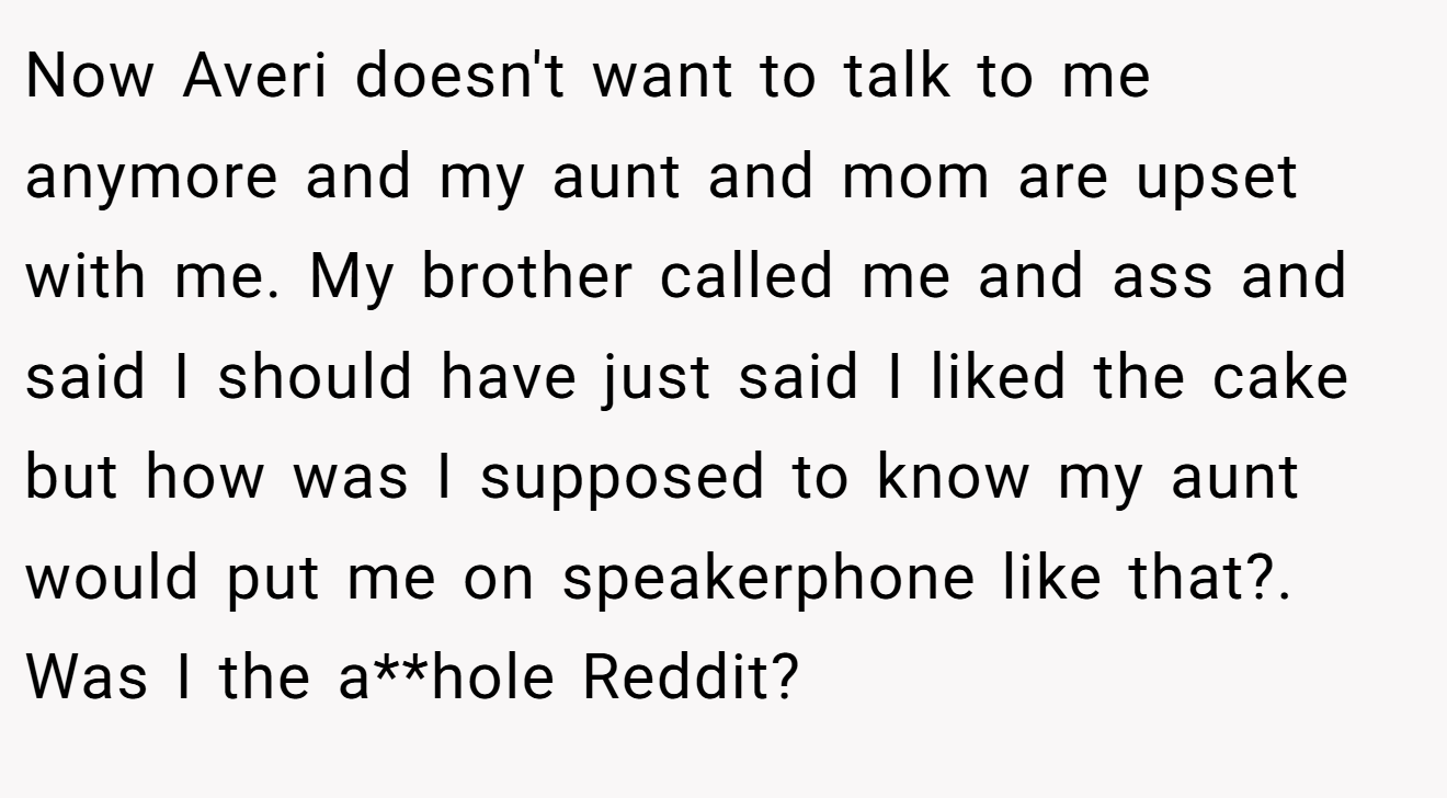 Now Averi doesn't want to talk to me anymore and my aunt and mom are upset with me. My brother called me and ass and said I should have just said I liked the cake but how was I supposed to know my aunt would put me on speakerphone like that?. Was I the a**hole Reddit?