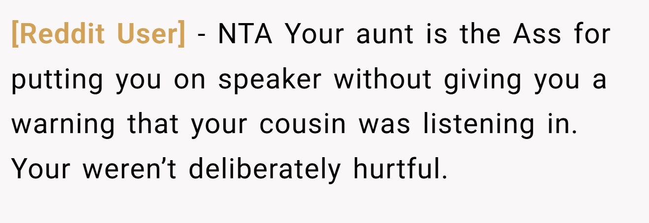 [Reddit User] - NTA Your aunt is the Ass for putting you on speaker without giving you a warning that your cousin was listening in. Your weren’t deliberately hurtful.