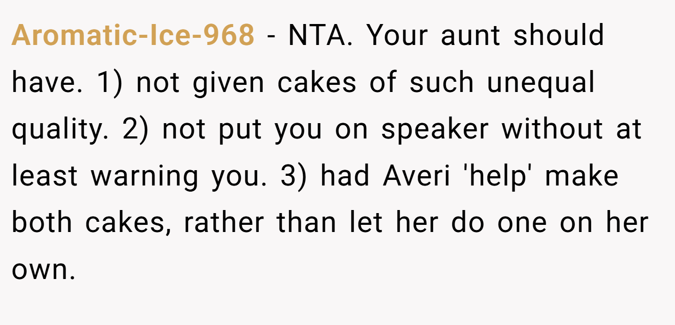 Aromatic-Ice-968 - NTA. Your aunt should have. 1) not given cakes of such unequal quality. 2) not put you on speaker without at least warning you. 3) had Averi 'help' make both cakes, rather than let her do one on her own.