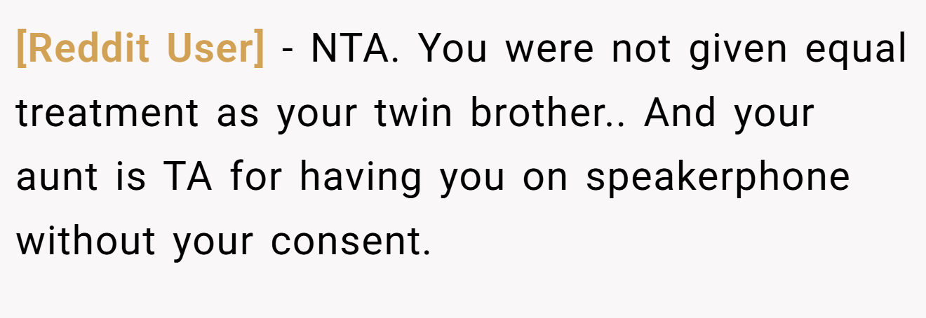 [Reddit User] - NTA. You were not given equal treatment as your twin brother.. And your aunt is TA for having you on speakerphone without your consent.