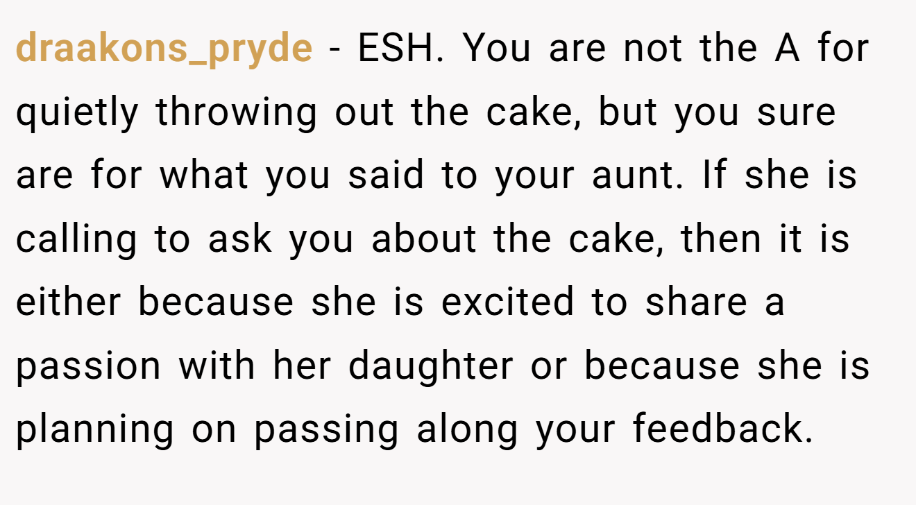 draakons_pryde - ESH. You are not the A for quietly throwing out the cake, but you sure are for what you said to your aunt. If she is calling to ask you about the cake, then it is either because she is excited to share a passion with her daughter or because she is planning on passing along your feedback.
