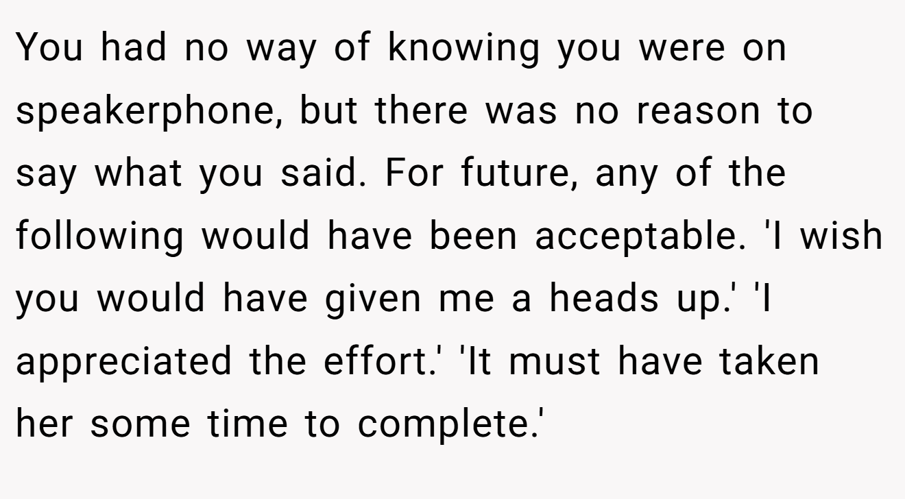 You had no way of knowing you were on speakerphone, but there was no reason to say what you said. For future, any of the following would have been acceptable. 'I wish you would have given me a heads up.' 'I appreciated the effort.' 'It must have taken her some time to complete.'