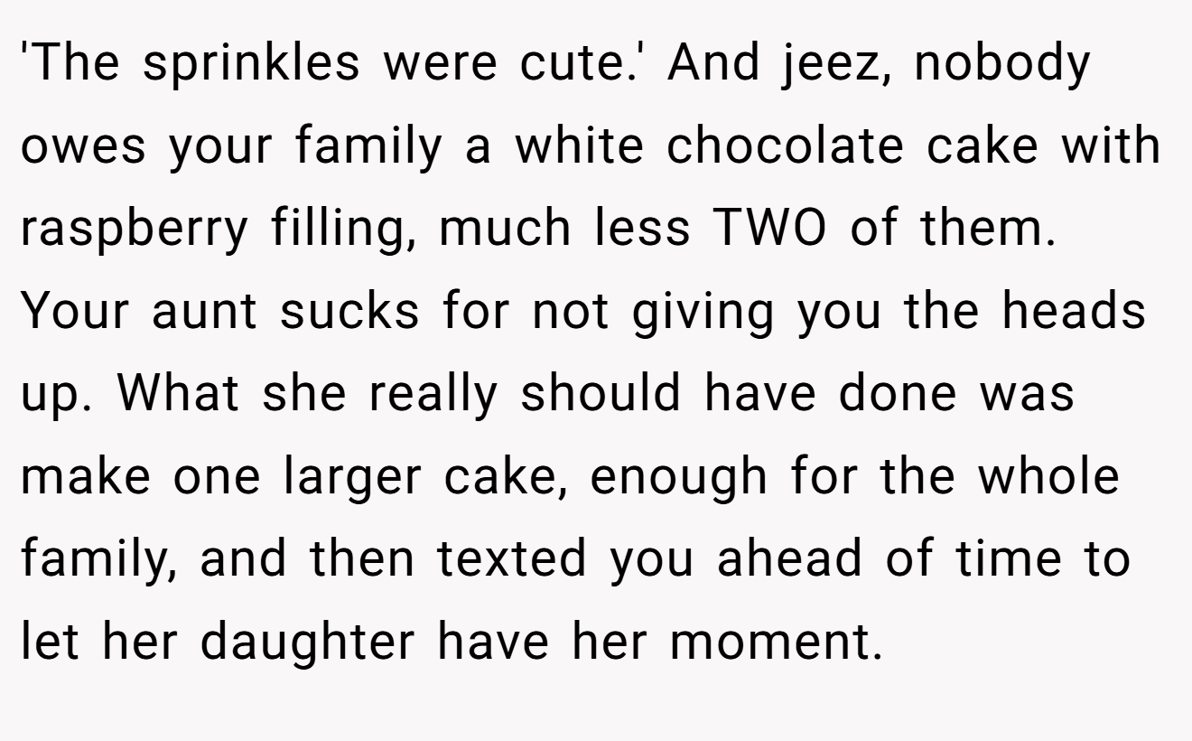 'The sprinkles were cute.' And jeez, nobody owes your family a white chocolate cake with raspberry filling, much less TWO of them. Your aunt sucks for not giving you the heads up. What she really should have done was make one larger cake, enough for the whole family, and then texted you ahead of time to let her daughter have her moment.