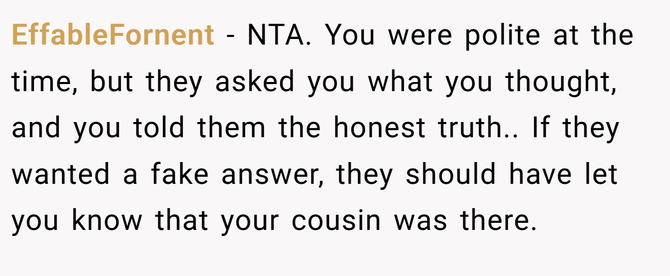 EffableFornent - NTA. You were polite at the time, but they asked you what you thought, and you told them the honest truth.. If they wanted a fake answer, they should have let you know that your cousin was there.