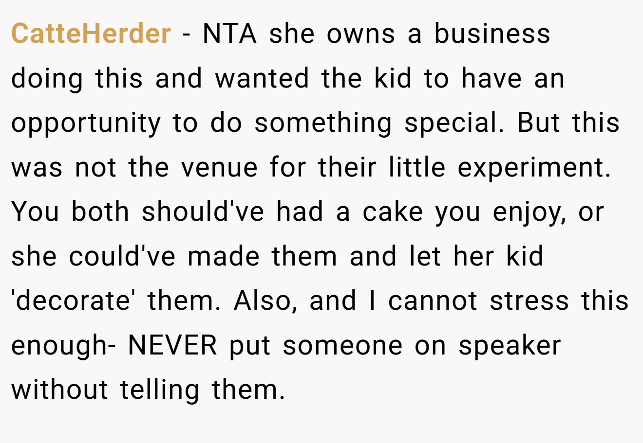 CatteHerder - NTA she owns a business doing this and wanted the kid to have an opportunity to do something special. But this was not the venue for their little experiment. You both should've had a cake you enjoy, or she could've made them and let her kid 'decorate' them. Also, and I cannot stress this enough- NEVER put someone on speaker without telling them.