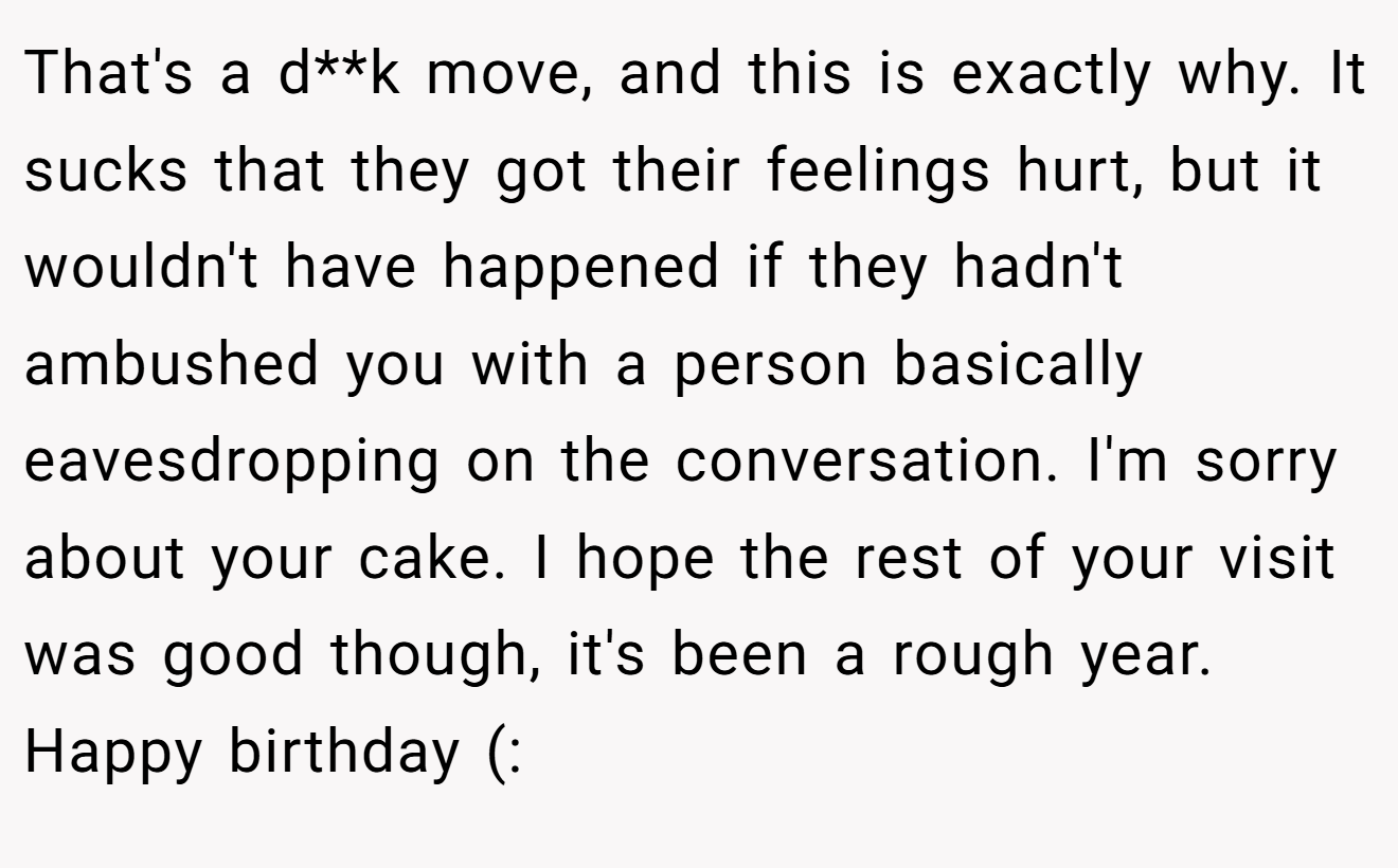 That's a d**k move, and this is exactly why. It sucks that they got their feelings hurt, but it wouldn't have happened if they hadn't ambushed you with a person basically eavesdropping on the conversation. I'm sorry about your cake. I hope the rest of your visit was good though, it's been a rough year. Happy birthday (: