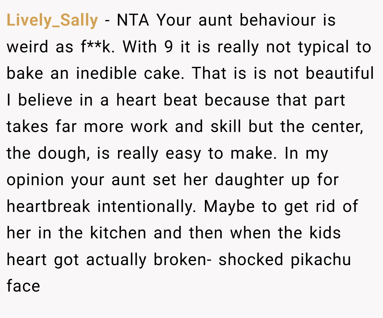 Lively_Sally - NTA Your aunt behaviour is weird as f**k. With 9 it is really not typical to bake an inedible cake. That is is not beautiful I believe in a heart beat because that part takes far more work and skill but the center, the dough, is really easy to make. In my opinion your aunt set her daughter up for heartbreak intentionally. Maybe to get rid of her in the kitchen and then when the kids heart got actually broken- shocked pikachu face