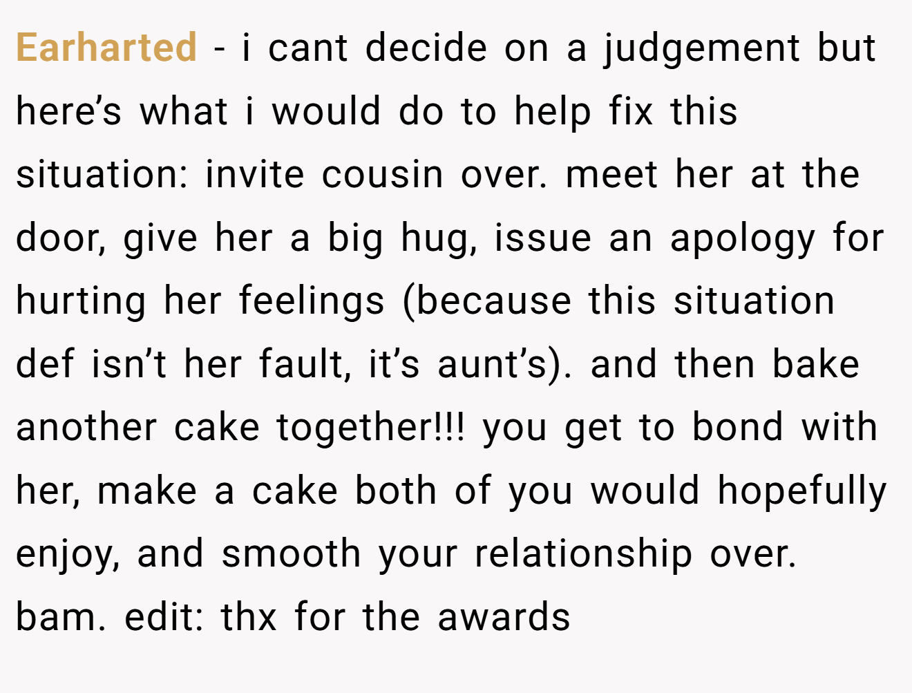 Earharted - i cant decide on a judgement but here’s what i would do to help fix this situation: invite cousin over. meet her at the door, give her a big hug, issue an apology for hurting her feelings (because this situation def isn’t her fault, it’s aunt’s). and then bake another cake together!!! you get to bond with her, make a cake both of you would hopefully enjoy, and smooth your relationship over. bam. edit: thx for the awards