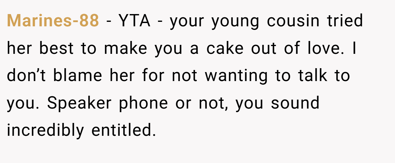 Marines-88 - YTA - your young cousin tried her best to make you a cake out of love. I don’t blame her for not wanting to talk to you. Speaker phone or not, you sound incredibly entitled.