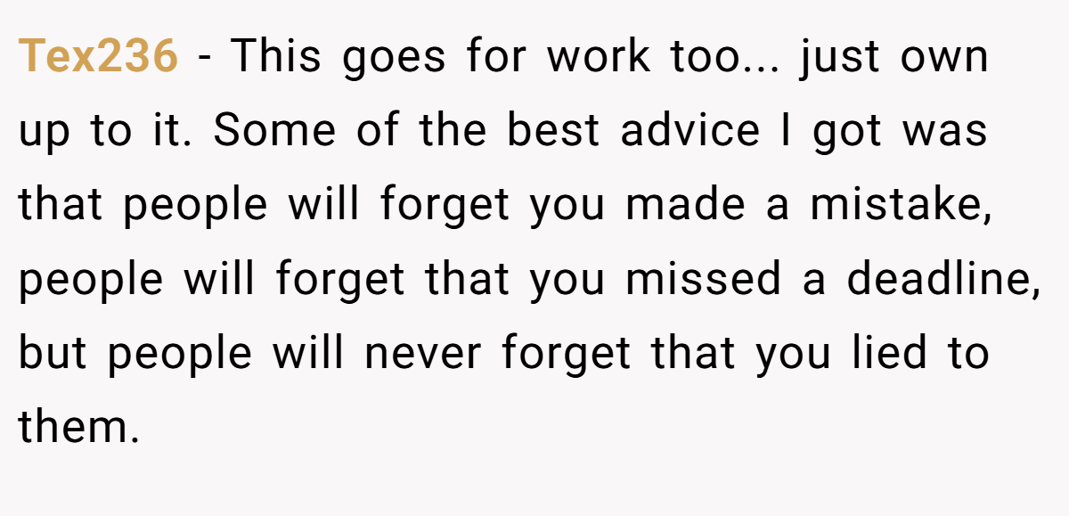 Tex236 − This goes for work too... just own up to it. Some of the best advice I got was that people will forget you made a mistake, people will forget that you missed a deadline, but people will never forget that you lied to them.