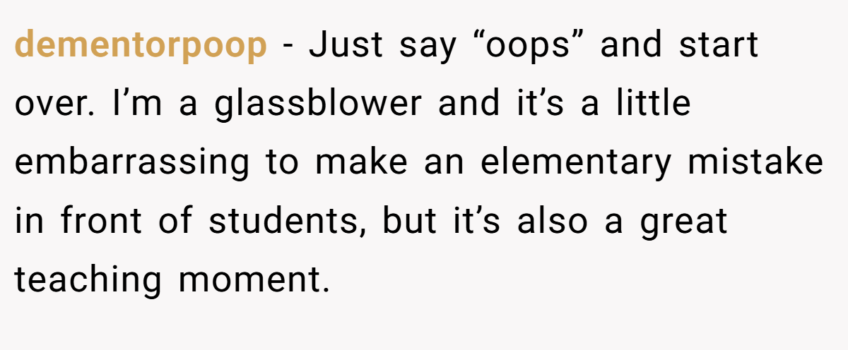 dementorpoop − Just say “oops” and start over. I’m a glassblower and it’s a little embarrassing to make an elementary mistake in front of students, but it’s also a great teaching moment.