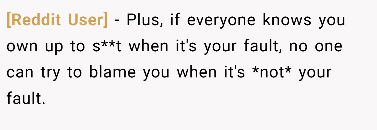 [Reddit User] − Plus, if everyone knows you own up to s**t when it's your fault, no one can try to blame you when it's *not* your fault.