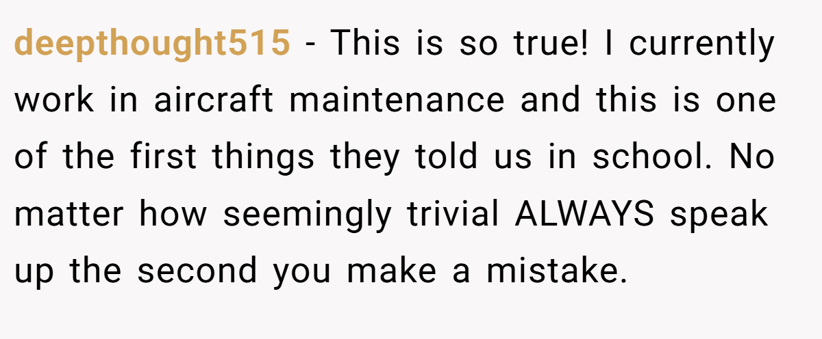 deepthought515 − This is so true! I currently work in aircraft maintenance and this is one of the first things they told us in school. No matter how seemingly trivial ALWAYS speak up the second you make a mistake.