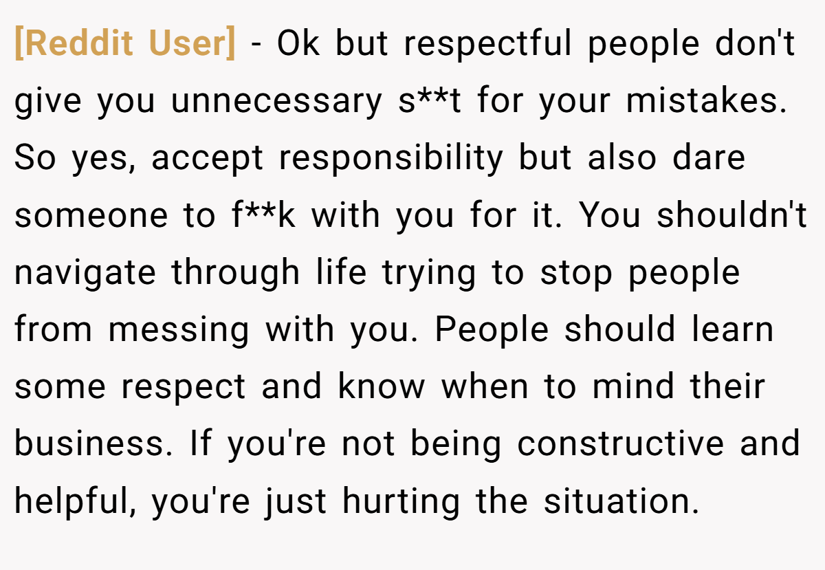 [Reddit User] − Ok but respectful people don't give you unnecessary s**t for your mistakes. So yes, accept responsibility but also dare someone to f**k with you for it. You shouldn't navigate through life trying to stop people from messing with you. People should learn some respect and know when to mind their business. If you're not being constructive and helpful, you're just hurting the situation.