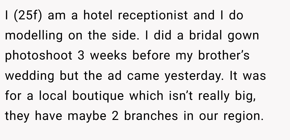 I (25f) am a hotel receptionist and I do modelling on the side. I did a bridal gown photoshoot 3 weeks before my brother’s wedding but the ad came yesterday. It was for a local boutique which isn’t really big, they have maybe 2 branches in our region.