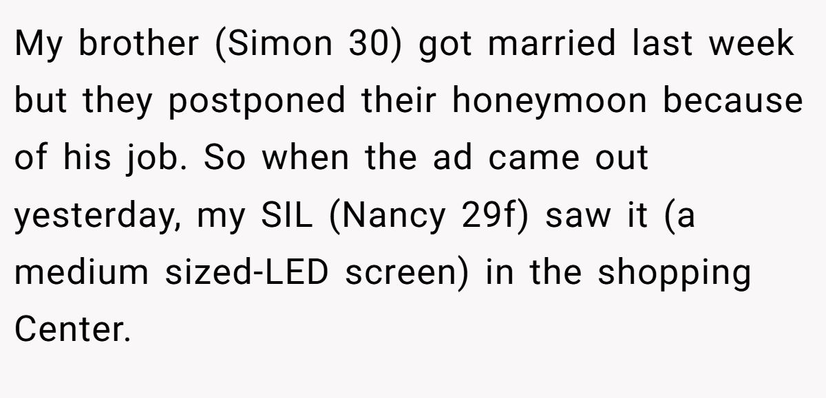 My brother (Simon 30) got married last week but they postponed their honeymoon because of his job. So when the ad came out yesterday, my SIL (Nancy 29f) saw it (a medium sized-LED screen) in the shopping Center.