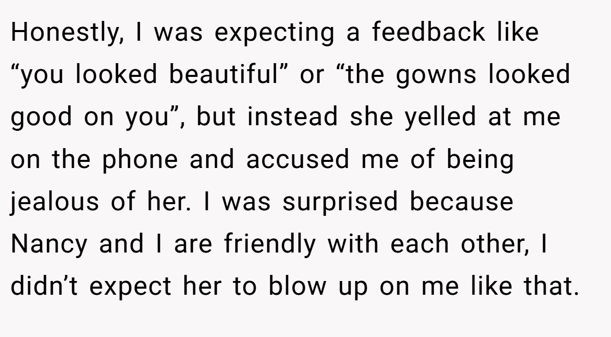Honestly, I was expecting a feedback like “you looked beautiful” or “the gowns looked good on you”, but instead she yelled at me on the phone and accused me of being jealous of her. I was surprised because Nancy and I are friendly with each other, I didn’t expect her to blow up on me like that.