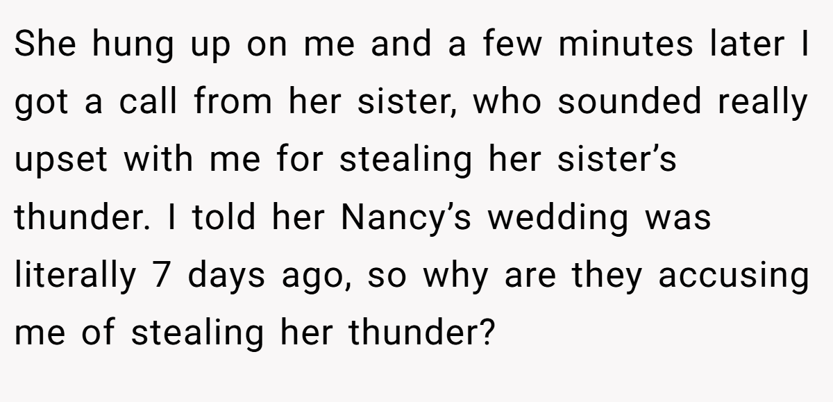 She hung up on me and a few minutes later I got a call from her sister, who sounded really upset with me for stealing her sister’s thunder. I told her Nancy’s wedding was literally 7 days ago, so why are they accusing me of stealing her thunder?