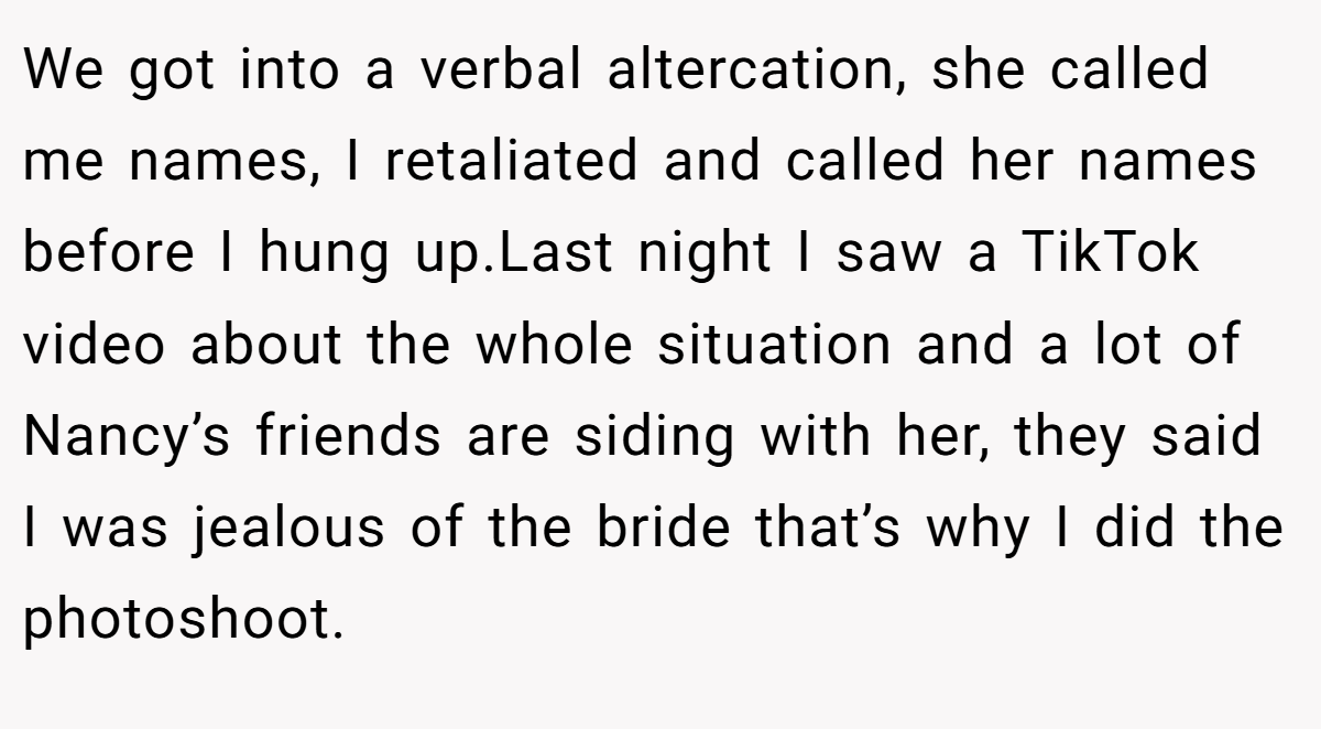 We got into a verbal altercation, she called me names, I retaliated and called her names before I hung up.Last night I saw a TikTok video about the whole situation and a lot of Nancy’s friends are siding with her, they said I was jealous of the bride that’s why I did the photoshoot.