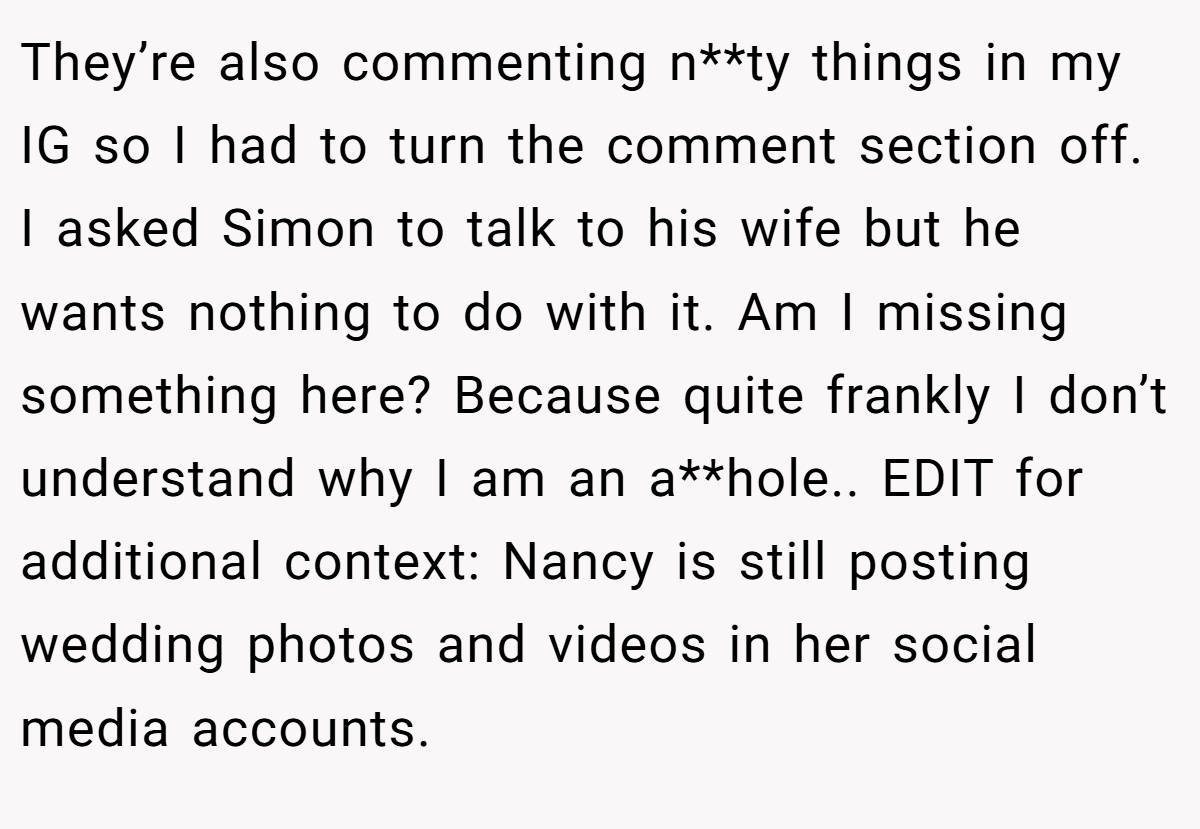 They’re also commenting n**ty things in my IG so I had to turn the comment section off. I asked Simon to talk to his wife but he wants nothing to do with it. Am I missing something here? Because quite frankly I don’t understand why I am an a**hole.. EDIT for additional context: Nancy is still posting wedding photos and videos in her social media accounts.