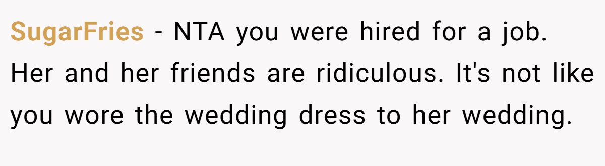 SugarFries - NTA you were hired for a job. Her and her friends are ridiculous. It's not like you wore the wedding dress to her wedding.