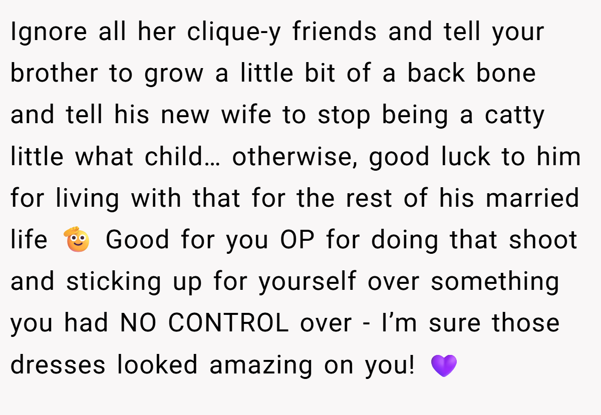 Ignore all her clique-y friends and tell your brother to grow a little bit of a back bone and tell his new wife to stop being a catty little what child… otherwise, good luck to him for living with that for the rest of his married life 🫡 Good for you OP for doing that shoot and sticking up for yourself over something you had NO CONTROL over - I’m sure those dresses looked amazing on you! 💜