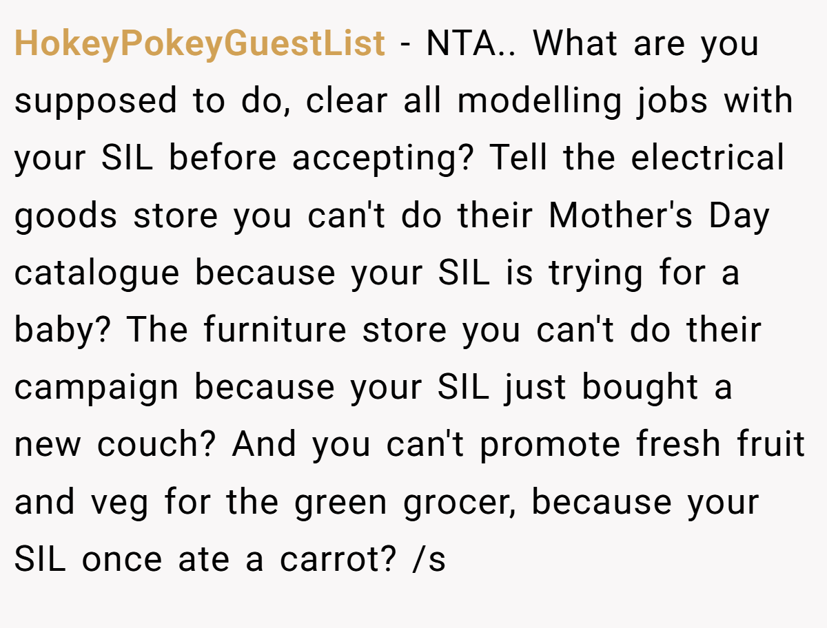 HokeyPokeyGuestList - NTA.. What are you supposed to do, clear all modelling jobs with your SIL before accepting? Tell the electrical goods store you can't do their Mother's Day catalogue because your SIL is trying for a baby? The furniture store you can't do their campaign because your SIL just bought a new couch? And you can't promote fresh fruit and veg for the green grocer, because your SIL once ate a carrot? /s