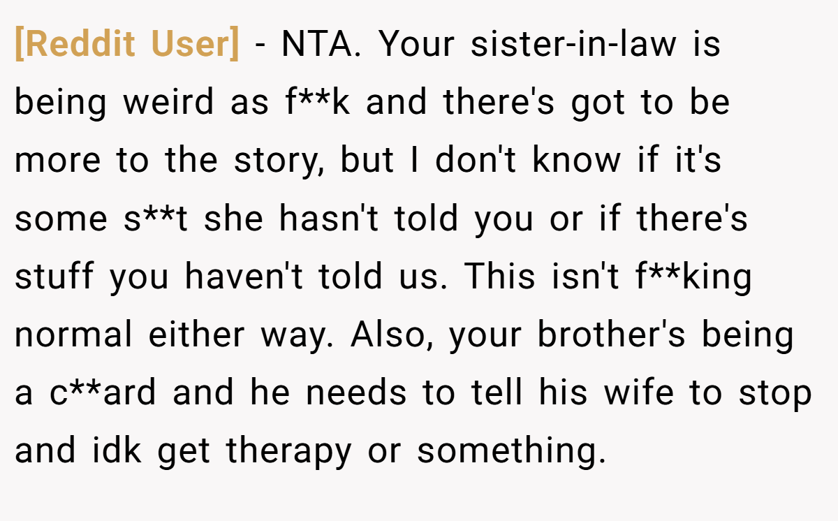 [Reddit User] - NTA. Your sister-in-law is being weird as f**k and there's got to be more to the story, but I don't know if it's some s**t she hasn't told you or if there's stuff you haven't told us. This isn't f**king normal either way. Also, your brother's being a c**ard and he needs to tell his wife to stop and idk get therapy or something.