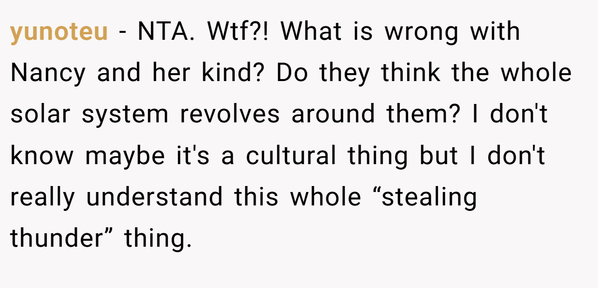yunoteu - NTA. Wtf?! What is wrong with Nancy and her kind? Do they think the whole solar system revolves around them? I don't know maybe it's a cultural thing but I don't really understand this whole “stealing thunder” thing.