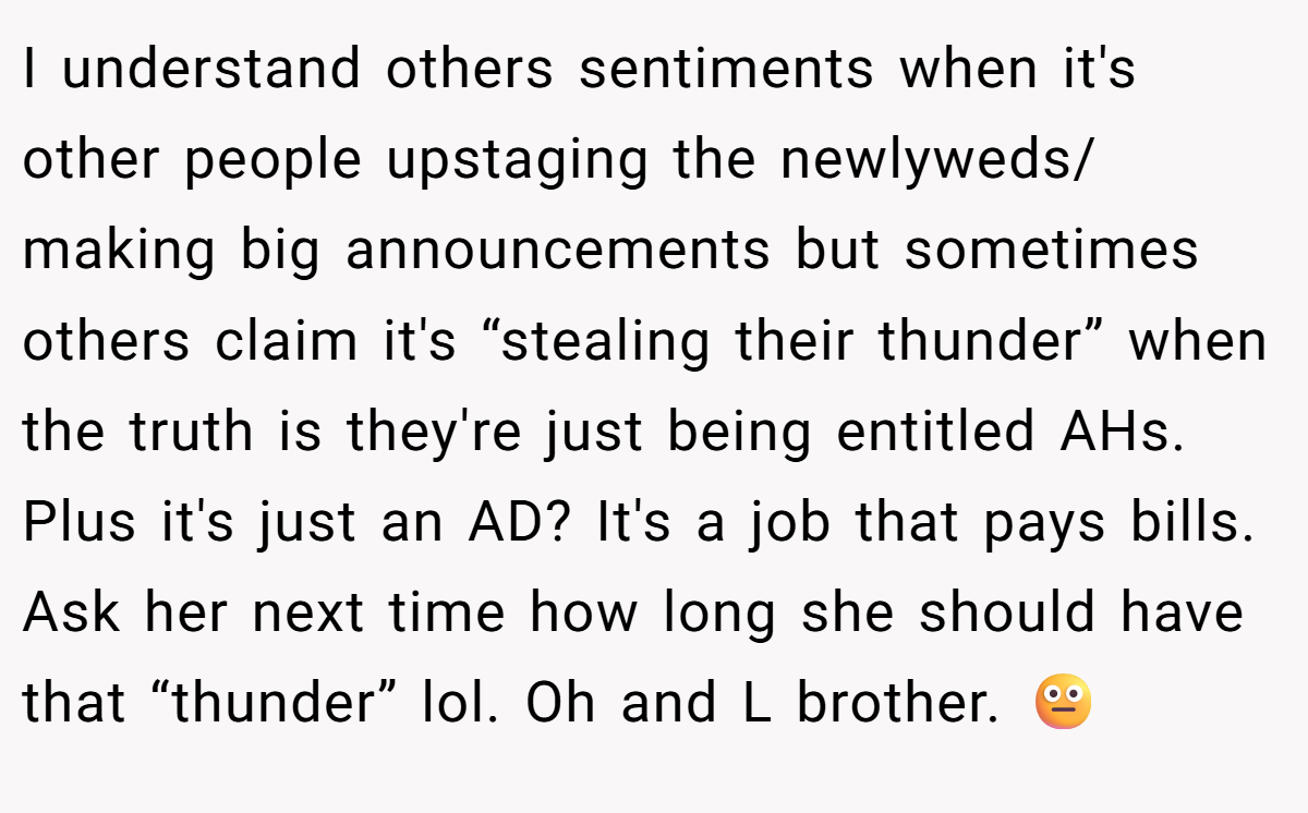 I understand others sentiments when it's other people upstaging the newlyweds/ making big announcements but sometimes others claim it's “stealing their thunder” when the truth is they're just being entitled AHs. Plus it's just an AD? It's a job that pays bills. Ask her next time how long she should have that “thunder” lol. Oh and L brother. 😐