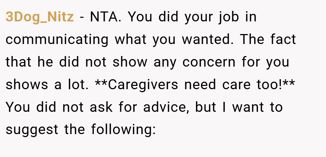 3Dog_Nitz − NTA. You did your job in communicating what you wanted. The fact that he did not show any concern for you shows a lot. **Caregivers need care too!** You did not ask for advice, but I want to suggest the following: