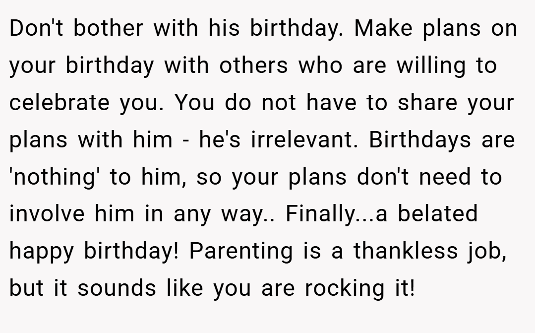Don't bother with his birthday. Make plans on your birthday with others who are willing to celebrate you. You do not have to share your plans with him - he's irrelevant. Birthdays are 'nothing' to him, so your plans don't need to involve him in any way.. Finally...a belated happy birthday! Parenting is a thankless job, but it sounds like you are rocking it!