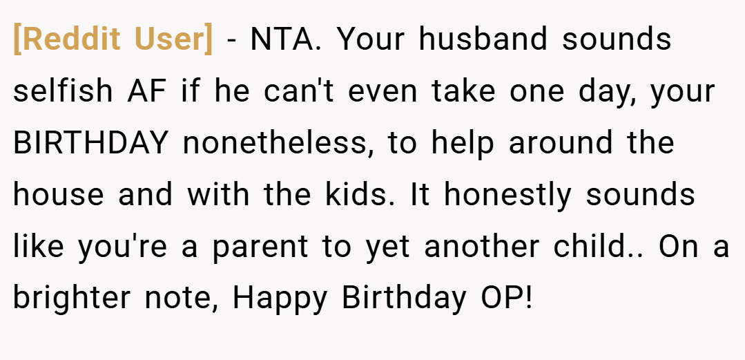 [Reddit User] − NTA. Your husband sounds selfish AF if he can't even take one day, your BIRTHDAY nonetheless, to help around the house and with the kids. It honestly sounds like you're a parent to yet another child.. On a brighter note, Happy Birthday OP!