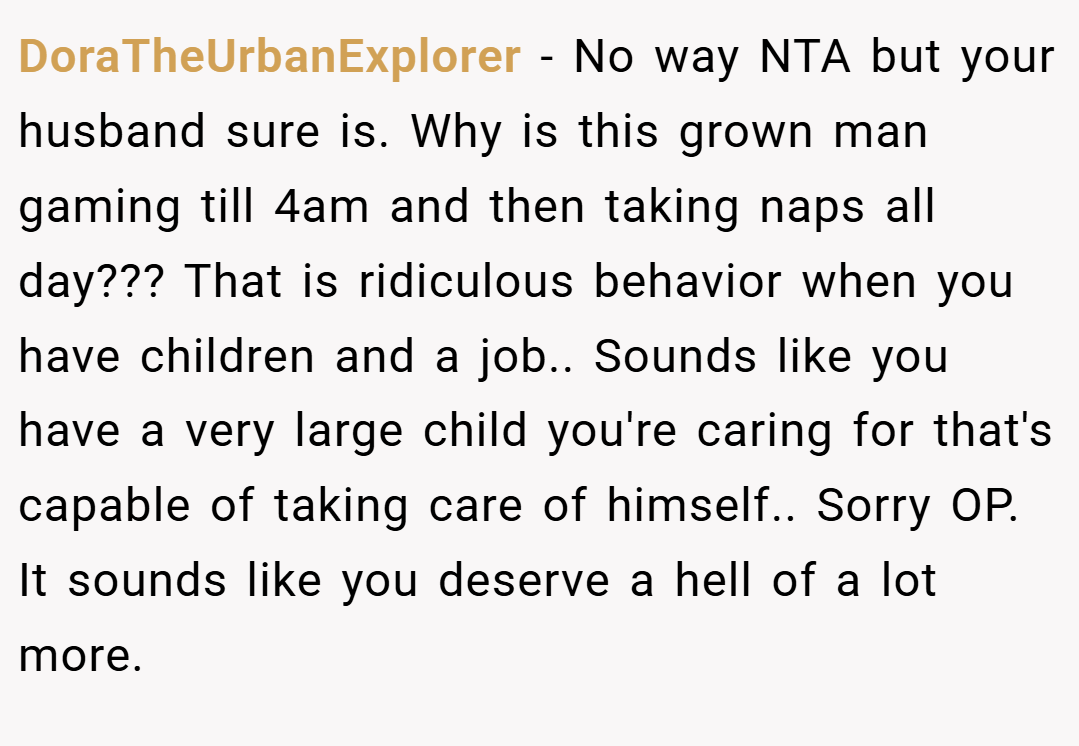 DoraTheUrbanExplorer − No way NTA but your husband sure is. Why is this grown man gaming till 4am and then taking naps all day??? That is ridiculous behavior when you have children and a job.. Sounds like you have a very large child you're caring for that's capable of taking care of himself.. Sorry OP. It sounds like you deserve a hell of a lot more.