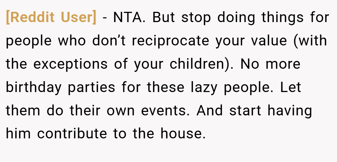 [Reddit User] − NTA. But stop doing things for people who don’t reciprocate your value (with the exceptions of your children). No more birthday parties for these lazy people. Let them do their own events. And start having him contribute to the house.