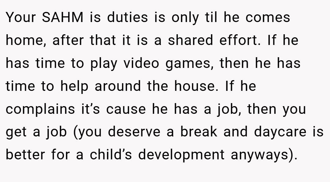 Your SAHM is duties is only til he comes home, after that it is a shared effort. If he has time to play video games, then he has time to help around the house. If he complains it’s cause he has a job, then you get a job (you deserve a break and daycare is better for a child’s development anyways).